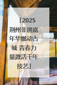 2025荆州非遗嘉年华燃动古城 青春力量激活千年技艺