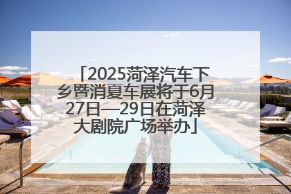 2025菏泽汽车下乡暨消夏车展将于6月27日—29日在菏泽大剧院广场举办