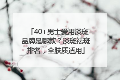40+男士爱用淡斑品牌是哪款？淡斑祛斑排名，全肤质适用