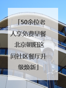 50余位老人享免费早餐 北京朝阳这间社区餐厅升级焕新