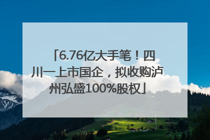 6.76亿大手笔！四川一上市国企，拟收购泸州弘盛100%股权