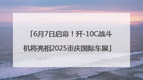 6月7日启幕！歼-10C战斗机将亮相2025重庆国际车展